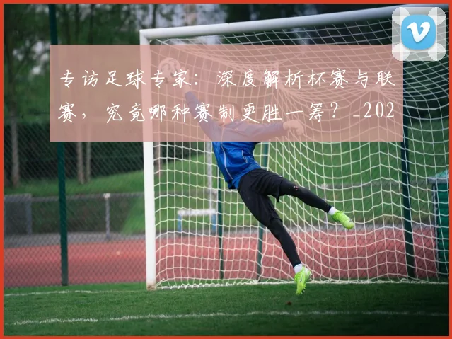 专访足球专家：深度解析杯赛与联赛，究竟哪种赛制更胜一筹？_20260609201232