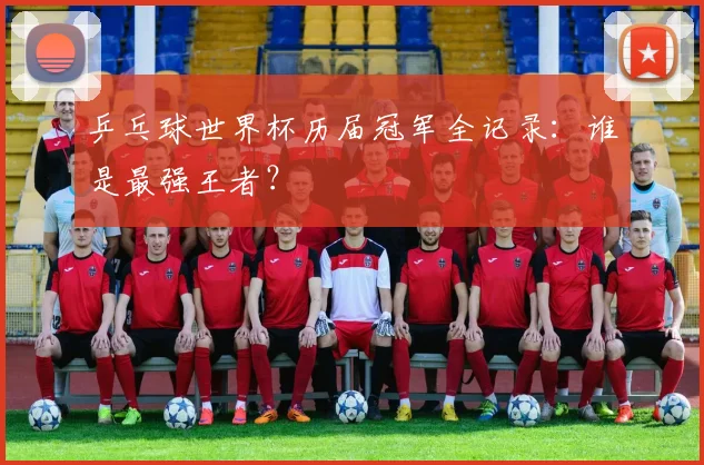 乒乓球世界杯历届冠军全记录:谁是最强王者?