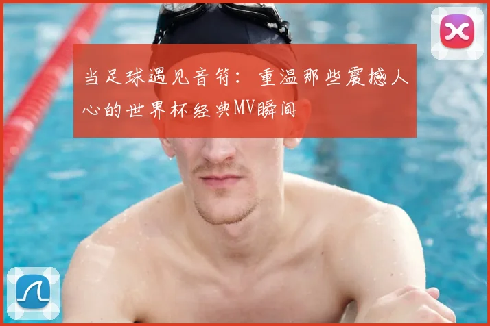 当足球遇见音符：重温那些震撼人心的世界杯经典MV瞬间