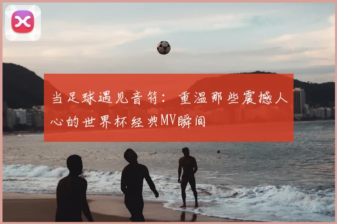 当足球遇见音符:重温那些震撼人心的世界杯经典MV瞬间