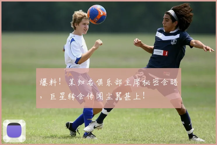 爆料！某知名俱乐部主席秘密会晤，巨星转会传闻尘嚣甚上！