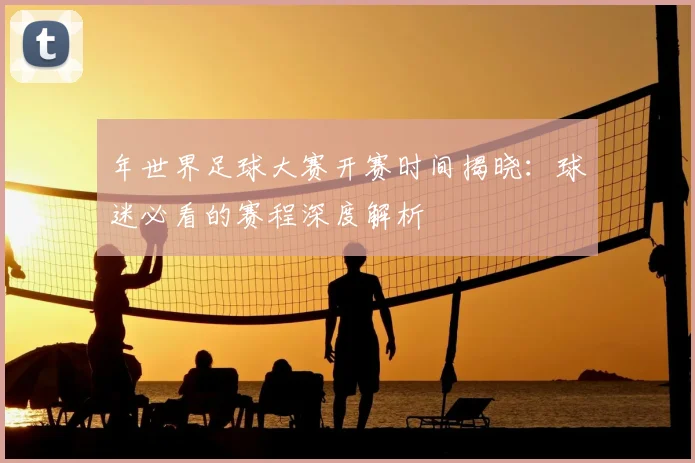 年世界足球大赛开赛时间揭晓:球迷必看的赛程深度解析