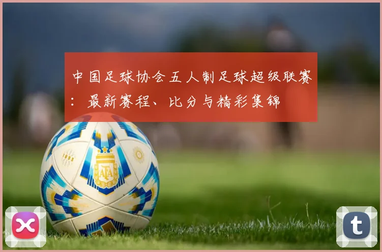 中国足球协会五人制足球超级联赛：最新赛程、比分与精彩集锦