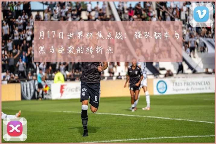 月17日世界杯焦点战：强队翻车与黑马逆袭的转折点