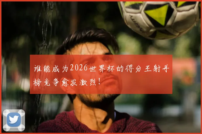 谁能成为2026世界杯的得分王射手榜竞争愈发激烈！